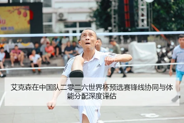 艾克森在中国队二零二六世界杯预选赛锋线协同与体能分配深度评估