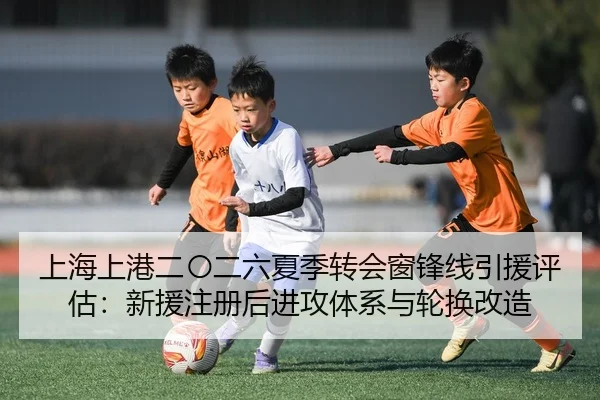 上海上港二〇二六夏季转会窗锋线引援评估：新援注册后进攻体系与轮换改造